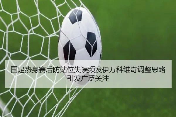 国足热身赛后防站位失误频发伊万科维奇调整思路引发广泛关注